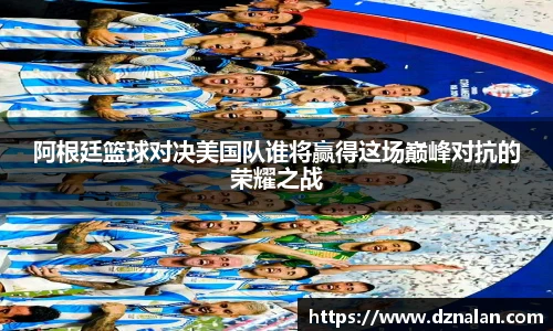 阿根廷篮球对决美国队谁将赢得这场巅峰对抗的荣耀之战